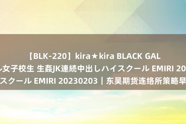 【BLK-220】kira★kira BLACK GAL 留年5年目のお姉黒ギャル女子校生 生姦JK連続中出しハイスクール EMIRI 20230203｜东吴期货连络所策略早参