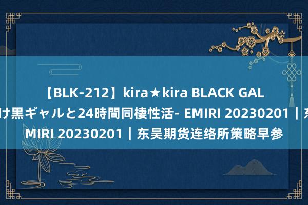 【BLK-212】kira★kira BLACK GAL レンタル痴女GAL-日焼け黒ギャルと24時間同棲性活- EMIRI 20230201｜东吴期货连络所策略早参