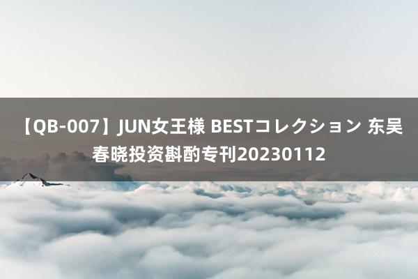 【QB-007】JUN女王様 BESTコレクション 东吴春晓投资斟酌专刊20230112