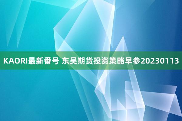 KAORI最新番号 东吴期货投资策略早参20230113