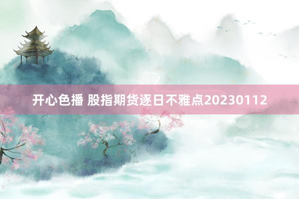 开心色播 股指期货逐日不雅点20230112