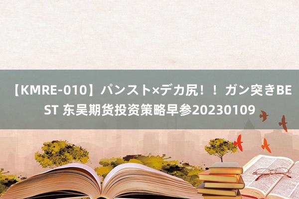 【KMRE-010】パンスト×デカ尻！！ガン突きBEST 东吴期货投资策略早参20230109