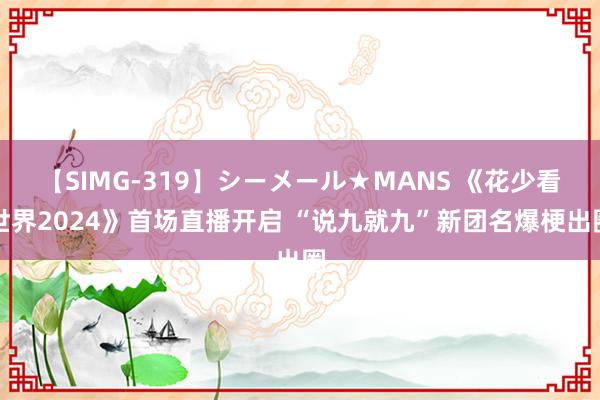 【SIMG-319】シーメール★MANS 《花少看世界2024》首场直播开启 “说九就九”新团名爆梗出圈