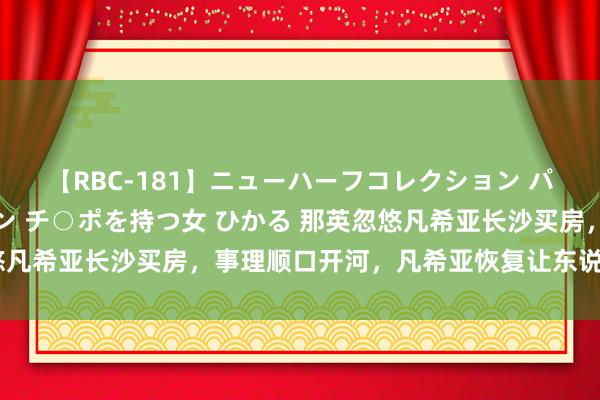 【RBC-181】ニューハーフコレクション パーフェクトエロマシーン チ○ポを持つ女 ひかる 那英忽悠凡希亚长沙买房，事理顺口开河，凡希亚恢复让东说念主笑翻