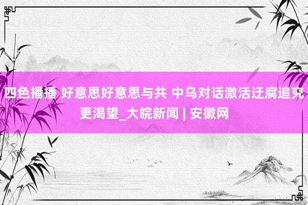 四色播播 好意思好意思与共 中乌对话激活迂腐追究更渴望_大皖新闻 | 安徽网