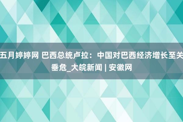 五月婷婷网 巴西总统卢拉：中国对巴西经济增长至关垂危_大皖新闻 | 安徽网