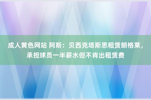 成人黄色网站 阿斯：贝西克塔斯思租赁朗格莱，承担球员一半薪水但不肯出租赁费