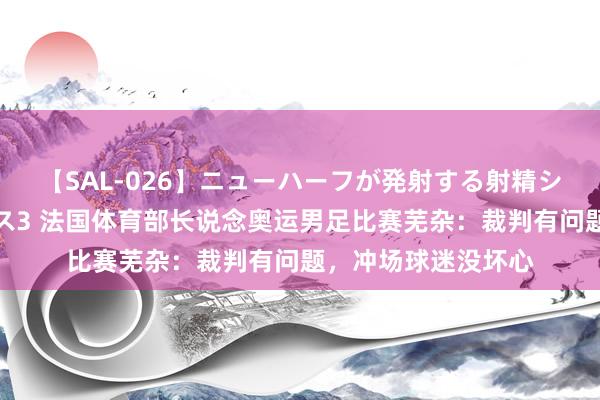 【SAL-026】ニューハーフが発射する射精シーンがあるセックス3 法国体育部长说念奥运男足比赛芜杂：裁判有问题，冲场球迷没坏心