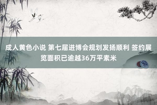 成人黄色小说 第七届进博会规划发扬顺利 签约展览面积已逾越36万平素米