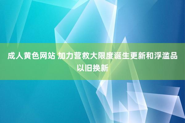 成人黄色网站 加力营救大限度诞生更新和浮滥品以旧换新