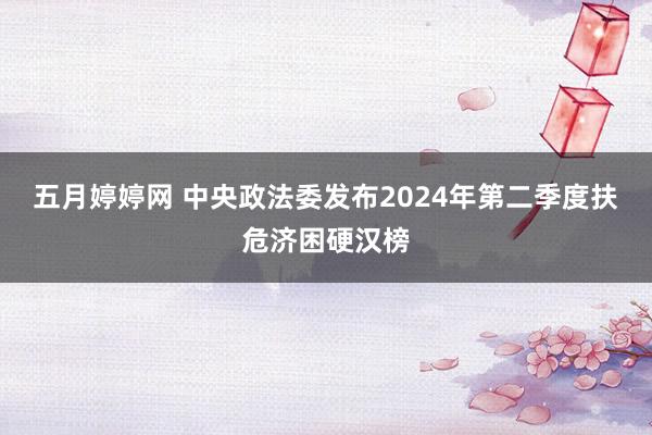 五月婷婷网 中央政法委发布2024年第二季度扶危济困硬汉榜