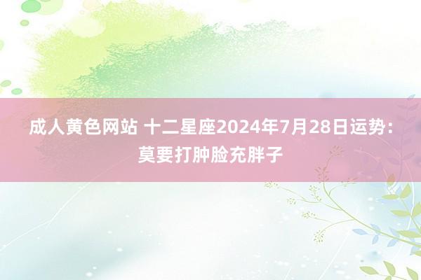 成人黄色网站 十二星座2024年7月28日运势：莫要打肿脸充胖子