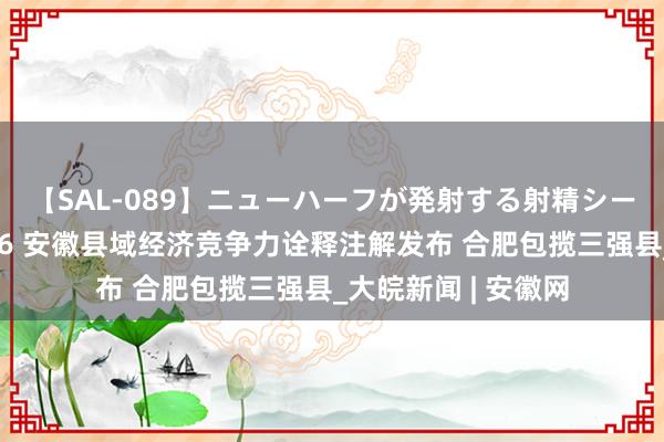 【SAL-089】ニューハーフが発射する射精シーンがあるセックス6 安徽县域经济竞争力诠释注解发布 合肥包揽三强县_大皖新闻 | 安徽网