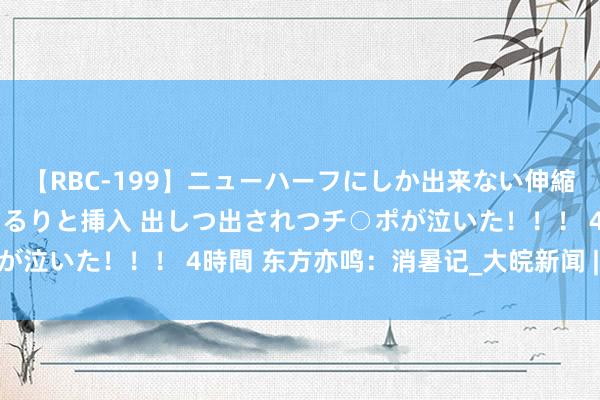 【RBC-199】ニューハーフにしか出来ない伸縮自在アナルマ○コににゅるりと挿入 出しつ出されつチ○ポが泣いた！！！ 4時間 东方亦鸣：消暑记_大皖新闻 | 安徽网