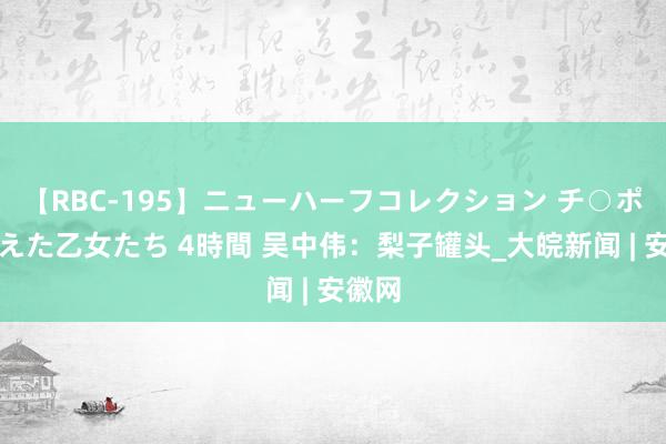 【RBC-195】ニューハーフコレクション チ○ポの生えた乙女たち 4時間 吴中伟：梨子罐头_大皖新闻 | 安徽网