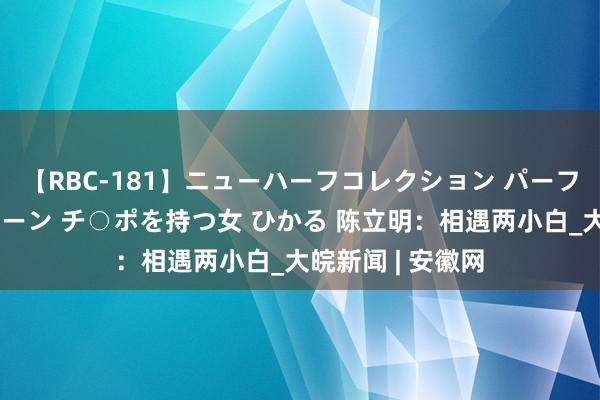 【RBC-181】ニューハーフコレクション パーフェクトエロマシーン チ○ポを持つ女 ひかる 陈立明：相遇两小白_大皖新闻 | 安徽网