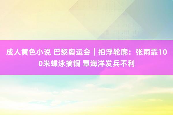 成人黄色小说 巴黎奥运会｜拍浮轮廓：张雨霏100米蝶泳摘铜 覃海洋发兵不利