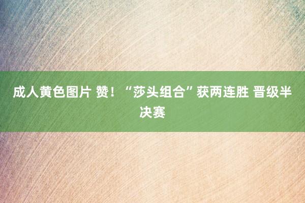 成人黄色图片 赞！“莎头组合”获两连胜 晋级半决赛