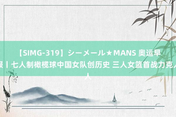 【SIMG-319】シーメール★MANS 奥运早报丨七人制橄榄球中国女队创历史 三人女篮首战力克人