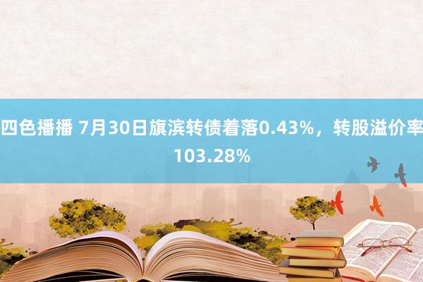 四色播播 7月30日旗滨转债着落0.43%，转股溢价率103.28%