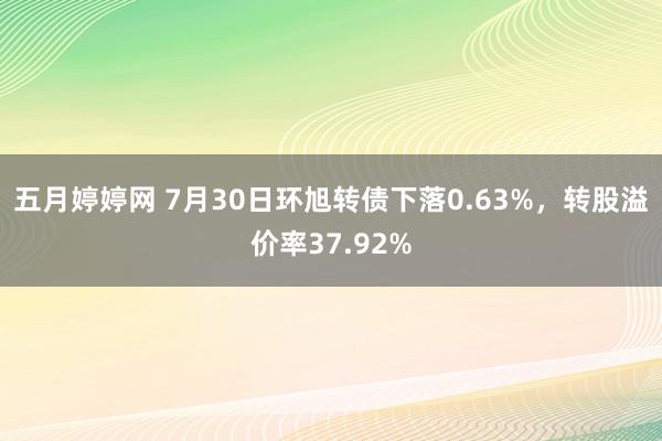 五月婷婷网 7月30日环旭转债下落0.63%，转股溢价率37.92%