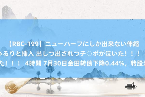 【RBC-199】ニューハーフにしか出来ない伸縮自在アナルマ○コににゅるりと挿入 出しつ出されつチ○ポが泣いた！！！ 4時間 7月30日金田转债下降0.44%，转股溢价率99.34%