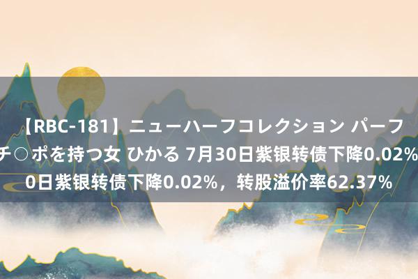 【RBC-181】ニューハーフコレクション パーフェクトエロマシーン チ○ポを持つ女 ひかる 7月30日紫银转债下降0.02%，转股溢价率62.37%