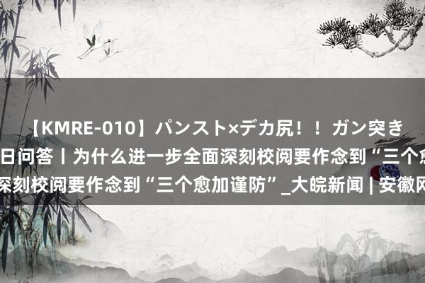 【KMRE-010】パンスト×デカ尻！！ガン突きBEST 学习《决定》逐日问答丨为什么进一步全面深刻校阅要作念到“三个愈加谨防”_大皖新闻 | 安徽网