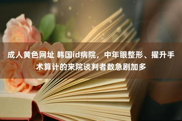 成人黄色网址 韩国id病院，中年眼整形、擢升手术算计的来院谈判者数急剧加多