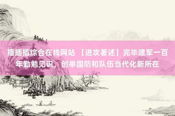 插插插综合在线网站 【进攻著述】完毕建军一百年勤勉见识，创举国防和队伍当代化新所在