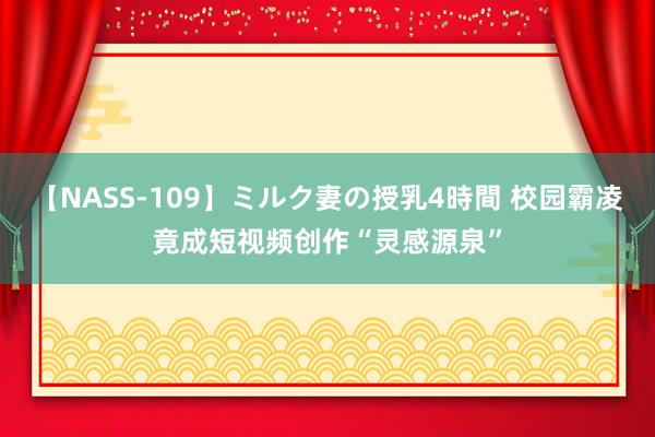 【NASS-109】ミルク妻の授乳4時間 校园霸凌竟成短视频创作“灵感源泉”