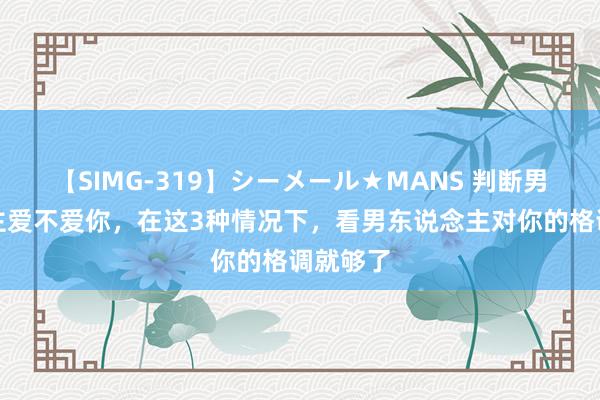 【SIMG-319】シーメール★MANS 判断男东说念主爱不爱你，在这3种情况下，看男东说念主对你的格调就够了