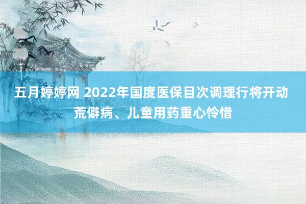 五月婷婷网 2022年国度医保目次调理行将开动 荒僻病、儿童用药重心怜惜