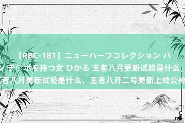 【RBC-181】ニューハーフコレクション パーフェクトエロマシーン チ○ポを持つ女 ひかる 王者八月更新试验是什么，王者八月二号更新上线公孙离