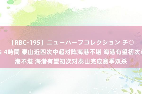 【RBC-195】ニューハーフコレクション チ○ポの生えた乙女たち 4時間 泰山近四次中超对阵海港不堪 海港有望初次对泰山完成赛季双杀