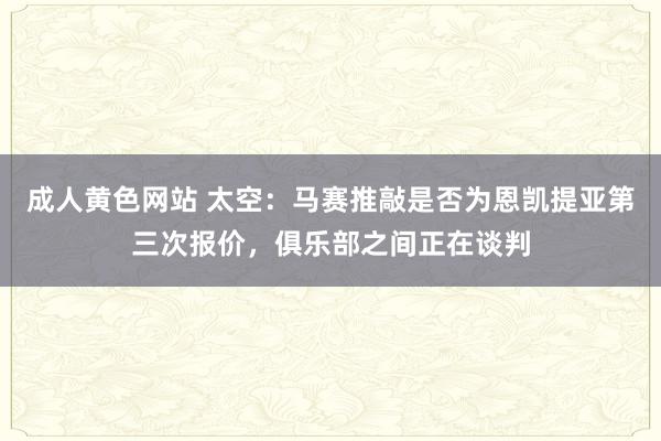 成人黄色网站 太空：马赛推敲是否为恩凯提亚第三次报价，俱乐部之间正在谈判