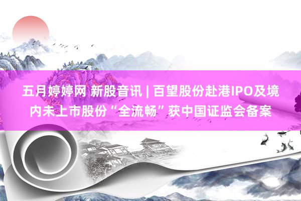 五月婷婷网 新股音讯 | 百望股份赴港IPO及境内未上市股份“全流畅”获中国证监会备案