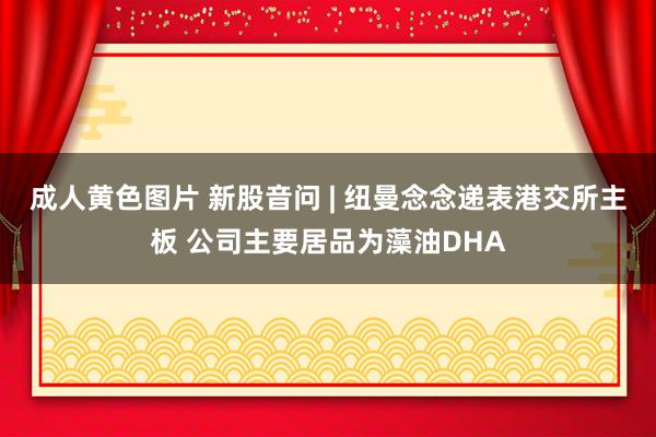 成人黄色图片 新股音问 | 纽曼念念递表港交所主板 公司主要居品为藻油DHA