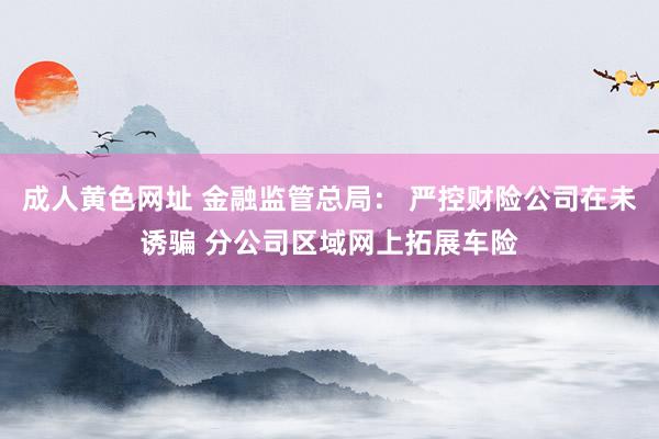 成人黄色网址 金融监管总局： 严控财险公司在未诱骗 分公司区域网上拓展车险