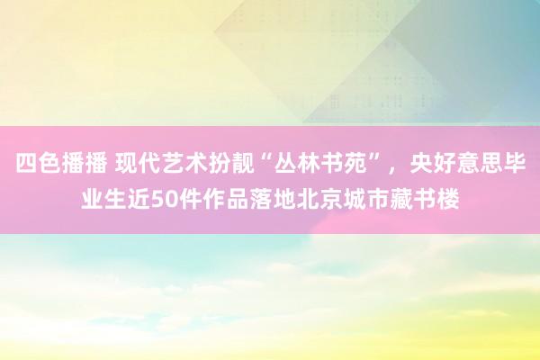 四色播播 现代艺术扮靓“丛林书苑”，央好意思毕业生近50件作品落地北京城市藏书楼