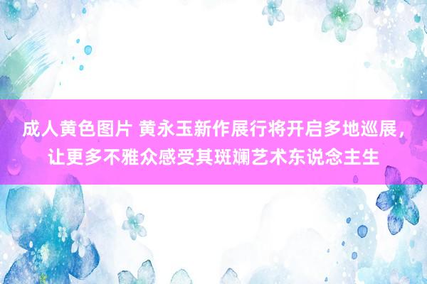 成人黄色图片 黄永玉新作展行将开启多地巡展，让更多不雅众感受其斑斓艺术东说念主生