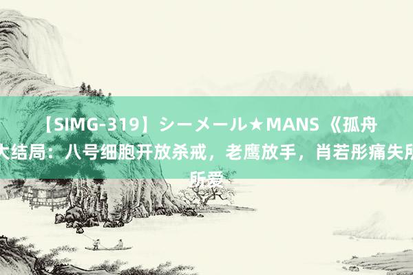 【SIMG-319】シーメール★MANS 《孤舟》大结局：八号细胞开放杀戒，老鹰放手，肖若彤痛失所爱