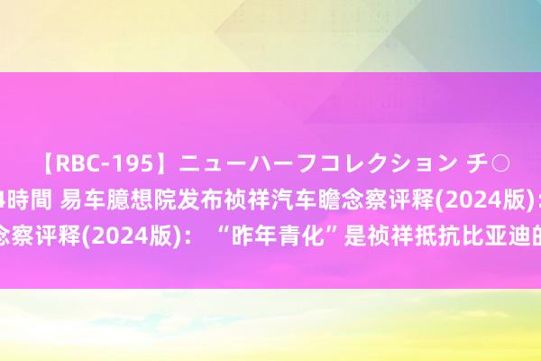 【RBC-195】ニューハーフコレクション チ○ポの生えた乙女たち 4時間 易车臆想院发布祯祥汽车瞻念察评释(2024版)： “昨年青化”是祯祥抵抗比亚迪的要津