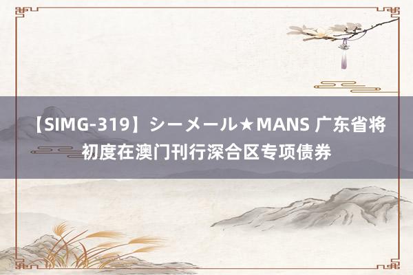 【SIMG-319】シーメール★MANS 广东省将初度在澳门刊行深合区专项债券