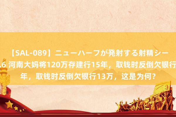 【SAL-089】ニューハーフが発射する射精シーンがあるセックス6 河南大妈将120万存建行15年，取钱时反倒欠银行13万，这是为何？