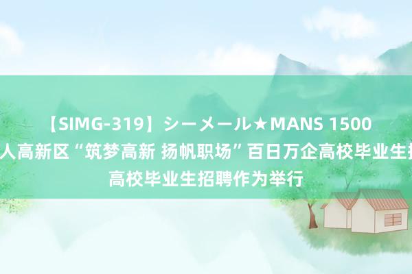 【SIMG-319】シーメール★MANS 1500+岗亭！成王人高新区“筑梦高新 扬帆职场”百日万企高校毕业生招聘作为举行