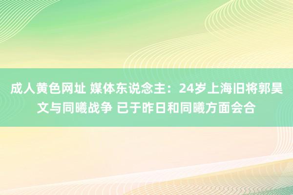 成人黄色网址 媒体东说念主：24岁上海旧将郭昊文与同曦战争 已于昨日和同曦方面会合