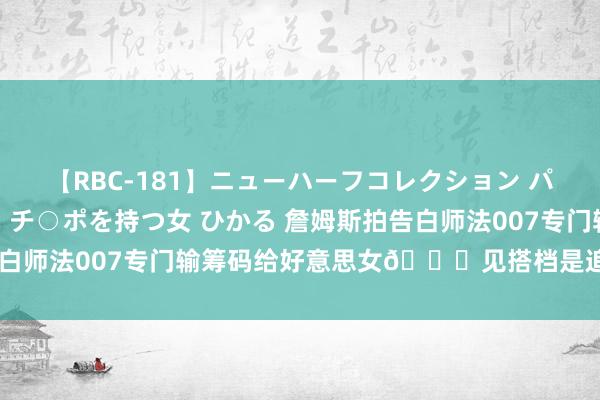 【RBC-181】ニューハーフコレクション パーフェクトエロマシーン チ○ポを持つ女 ひかる 詹姆斯拍告白师法007专门输筹码给好意思女?见搭档是追梦哭笑不得