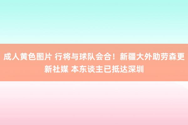 成人黄色图片 行将与球队会合！新疆大外助劳森更新社媒 本东谈主已抵达深圳