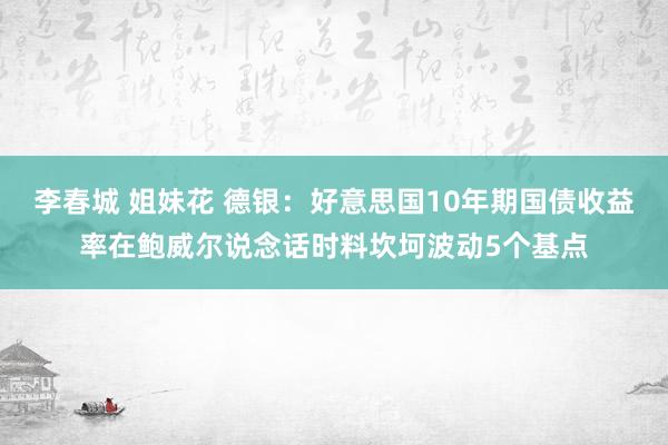 李春城 姐妹花 德银：好意思国10年期国债收益率在鲍威尔说念话时料坎坷波动5个基点